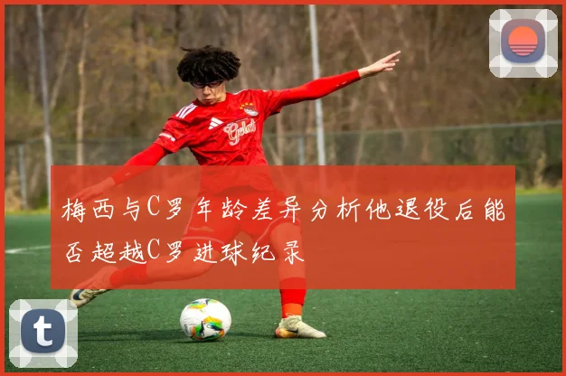 梅西与C罗年龄差异分析他退役后能否超越C罗进球纪录