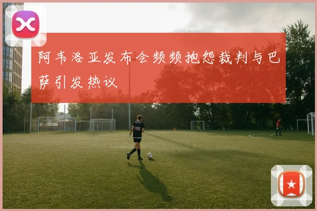 阿韦洛亚发布会频频抱怨裁判与巴萨引发热议