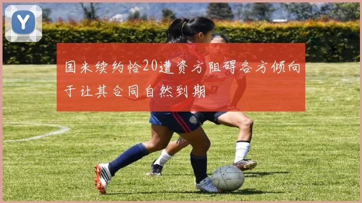 国米续约恰20遭资方阻碍各方倾向于让其合同自然到期