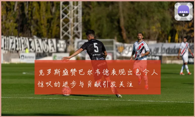 克罗斯盛赞巴尔韦德表现出色令人惊叹的进步与贡献引发关注