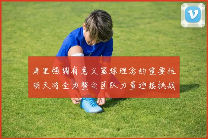 库里强调有意义篮球理念的重要性明天将全力整合团队力量迎接挑战