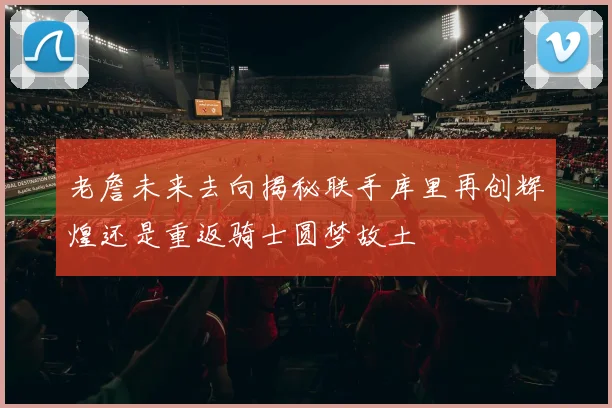 老詹未来去向揭秘联手库里再创辉煌还是重返骑士圆梦故土