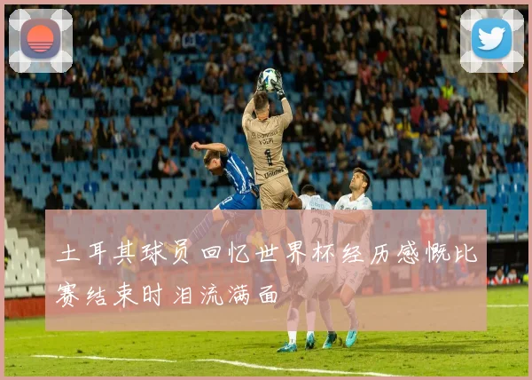 土耳其球员回忆世界杯经历感慨比赛结束时泪流满面