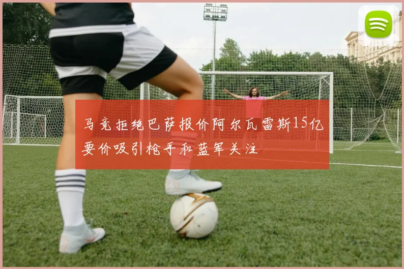 马竞拒绝巴萨报价阿尔瓦雷斯15亿要价吸引枪手和蓝军关注