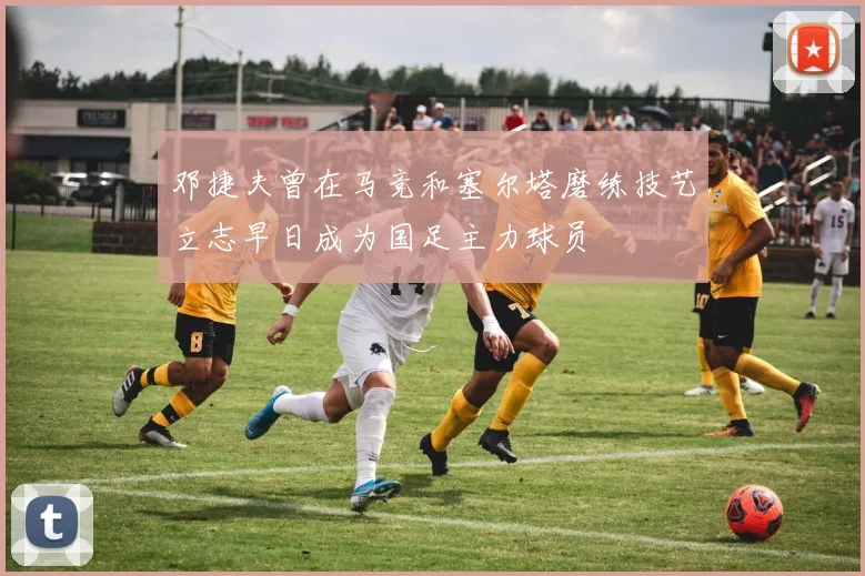 邓捷夫曾在马竞和塞尔塔磨练技艺立志早日成为国足主力球员