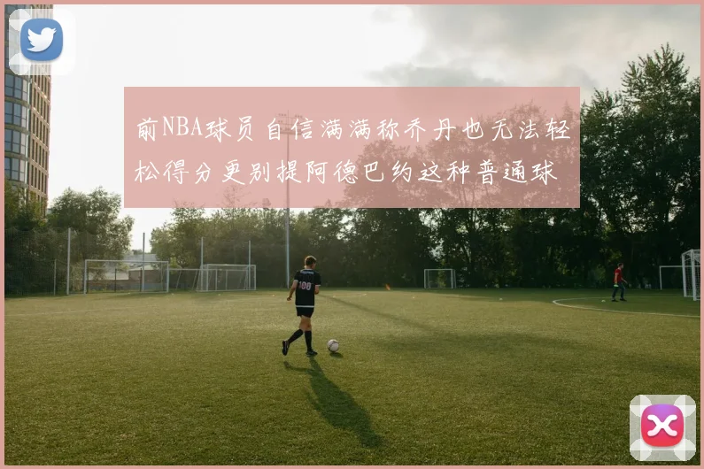 前NBA球员自信满满称乔丹也无法轻松得分更别提阿德巴约这种普通球员
