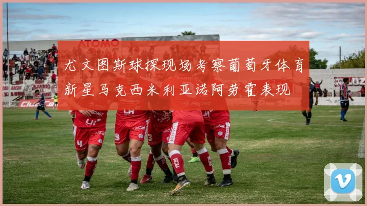 尤文图斯球探现场考察葡萄牙体育新星马克西米利亚诺阿劳霍表现