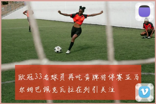 欧冠33名球员再吃黄牌将停赛亚马尔姆巴佩克瓦拉在列引关注