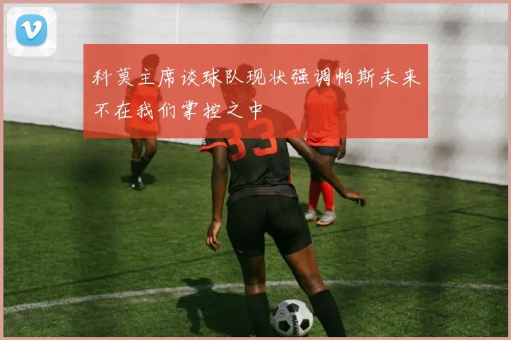 科莫主席谈球队现状强调帕斯未来不在我们掌控之中