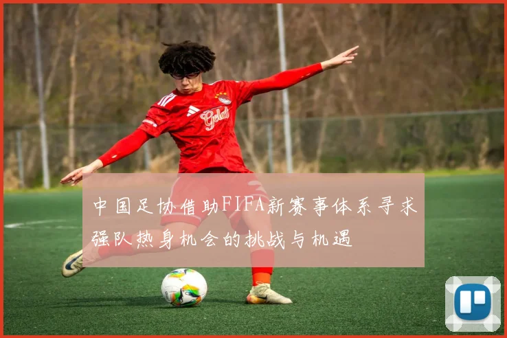 中国足协借助FIFA新赛事体系寻求强队热身机会的挑战与机遇