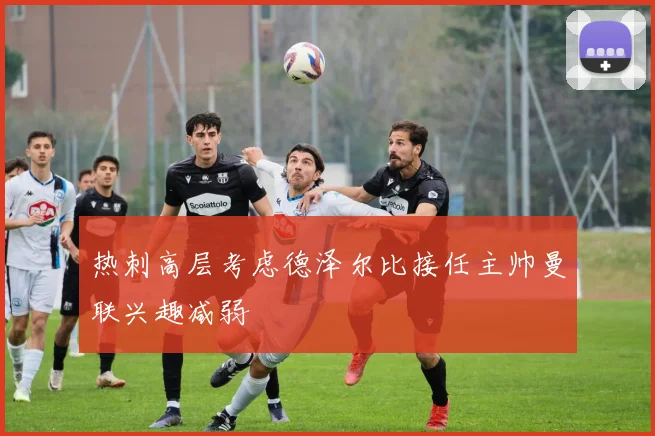 热刺高层考虑德泽尔比接任主帅曼联兴趣减弱