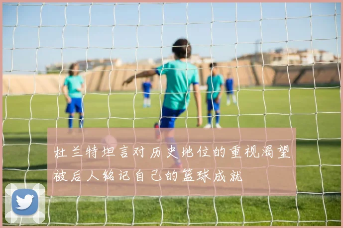 杜兰特坦言对历史地位的重视渴望被后人铭记自己的篮球成就