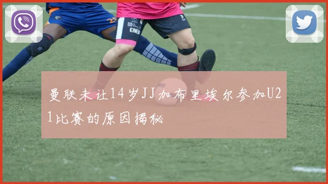曼联未让14岁JJ加布里埃尔参加U21比赛的原因揭秘