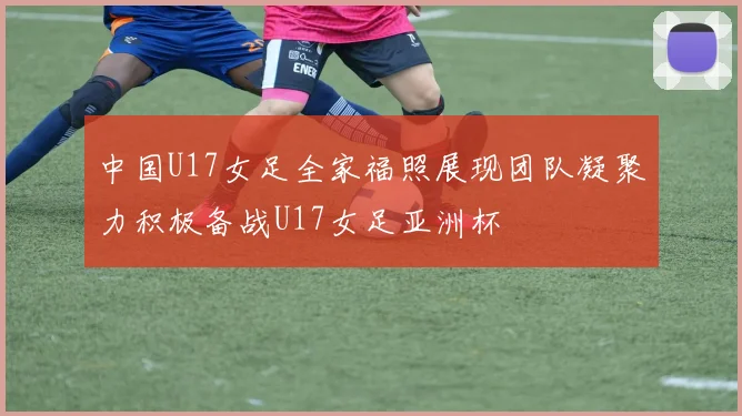 中国U17女足全家福照展现团队凝聚力积极备战U17女足亚洲杯