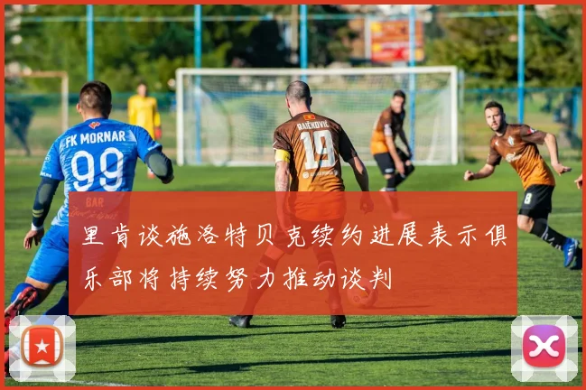 里肯谈施洛特贝克续约进展表示俱乐部将持续努力推动谈判