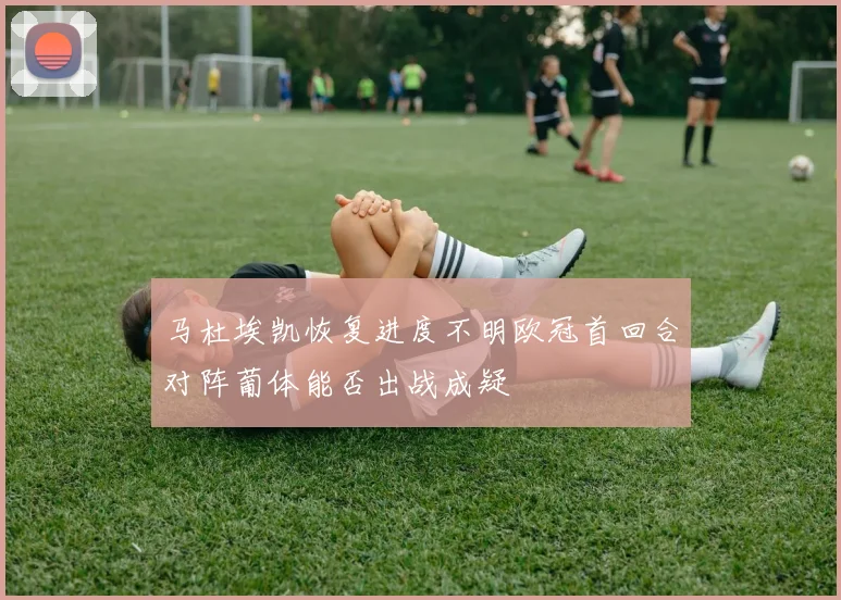 马杜埃凯恢复进度不明欧冠首回合对阵葡体能否出战成疑